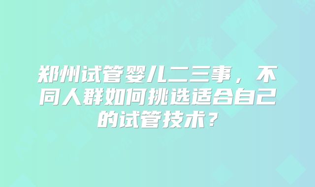 郑州试管婴儿二三事，不同人群如何挑选适合自己的试管技术？