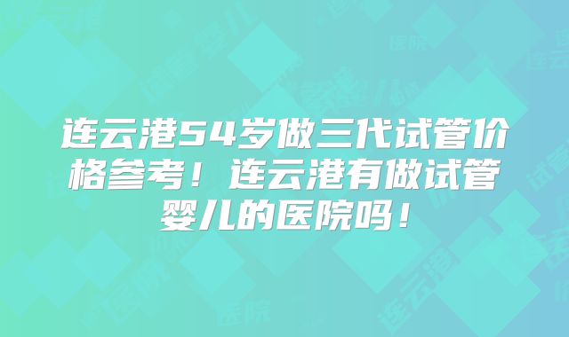 连云港54岁做三代试管价格参考！连云港有做试管婴儿的医院吗！