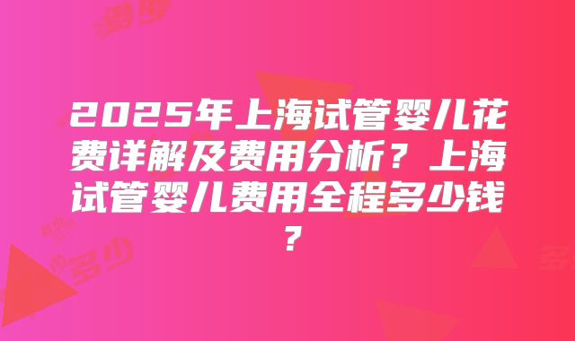 2025年上海试管婴儿花费详解及费用分析？上海试管婴儿费用全程多少钱？