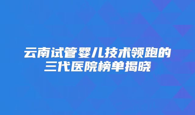 云南试管婴儿技术领跑的三代医院榜单揭晓