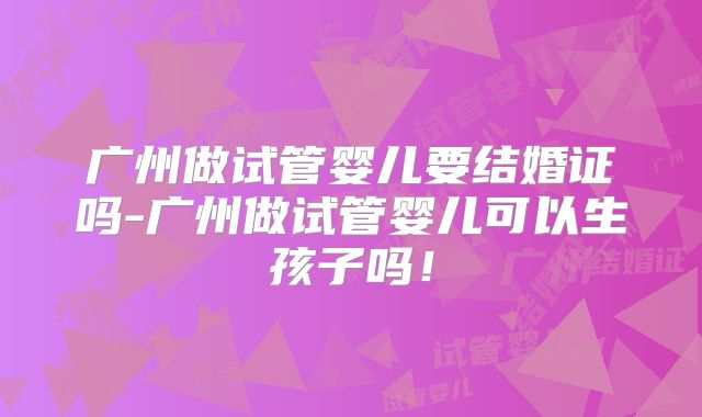 广州做试管婴儿要结婚证吗-广州做试管婴儿可以生孩子吗!