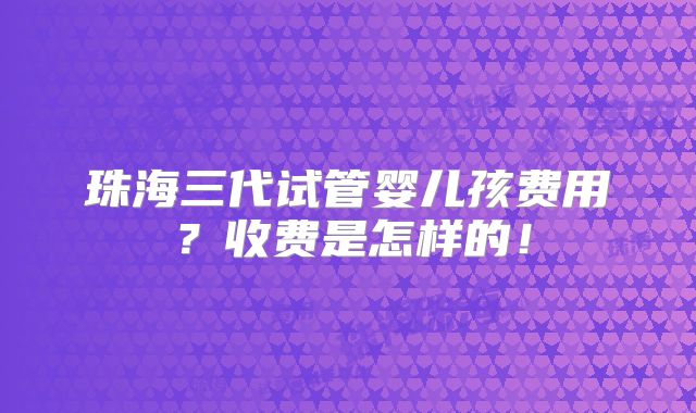 珠海三代试管婴儿孩费用?收费是怎样的!
