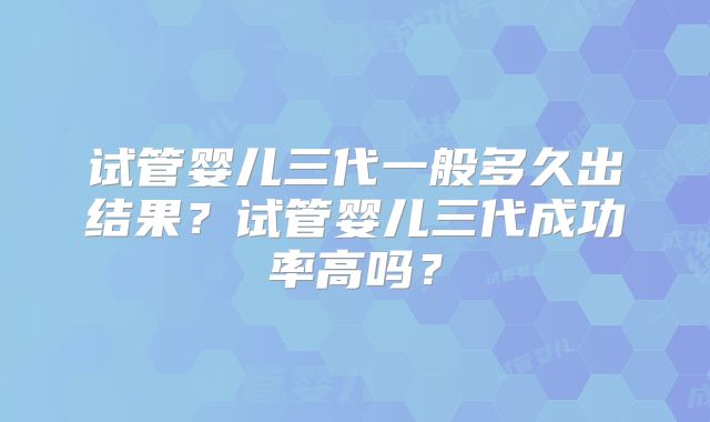 试管婴儿三代一般多久出结果？试管婴儿三代成功率高吗？
