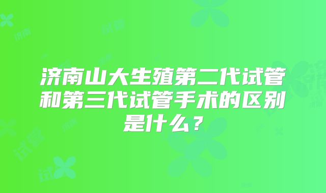 济南山大生殖第二代试管和第三代试管手术的区别是什么?