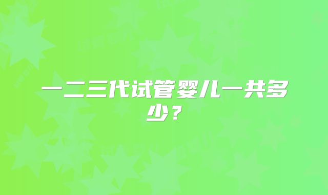 一二三代试管婴儿一共多少?