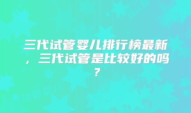 三代试管婴儿排行榜最新，三代试管是比较好的吗？