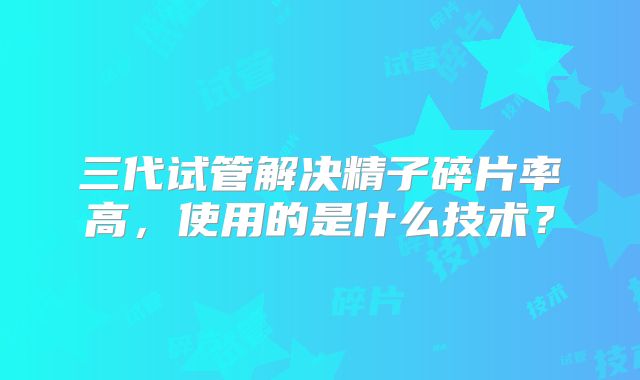 三代试管解决精子碎片率高，使用的是什么技术？