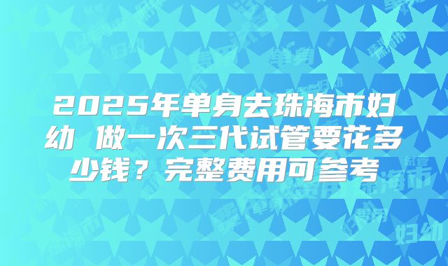 2025年单身去珠海市妇幼 做一次三代试管要花多少钱?完整费用可参考