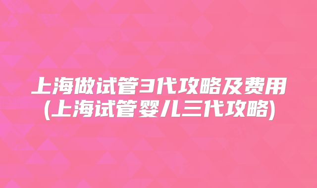 上海做试管3代攻略及费用(上海试管婴儿三代攻略)