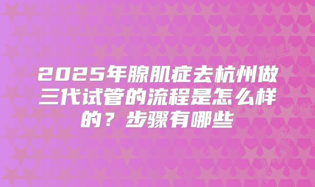 2025年腺肌症去杭州做三代试管的流程是怎么样的？步骤有哪些