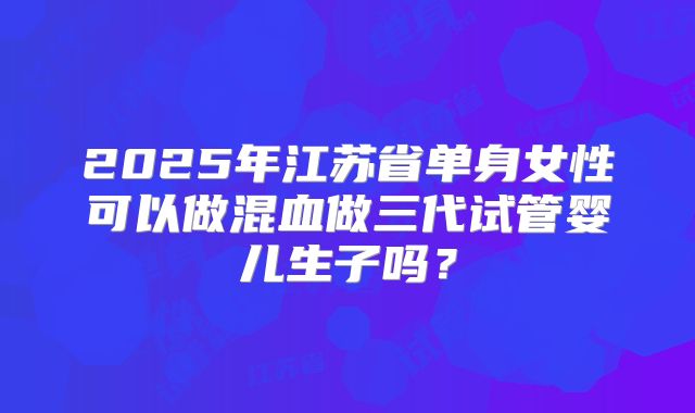 2025年江苏省单身女性可以做混血做三代试管婴儿生子吗?