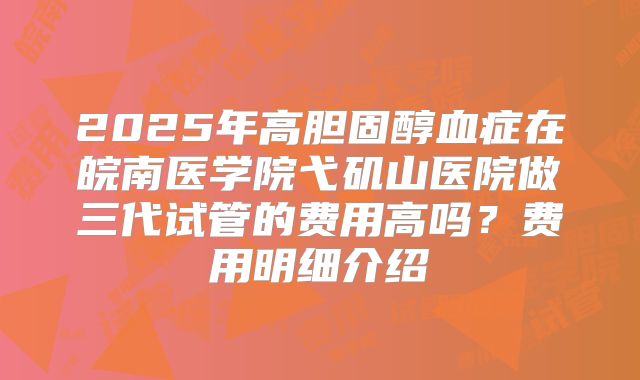 2025年高胆固醇血症在皖南医学院弋矶山医院做三代试管的费用高吗?费用明细介绍