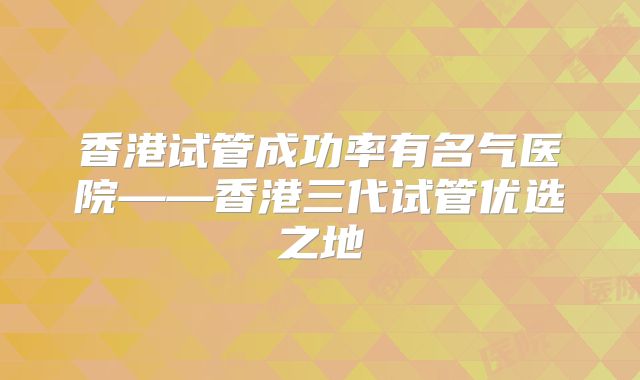 香港试管成功率有名气医院——香港三代试管优选之地