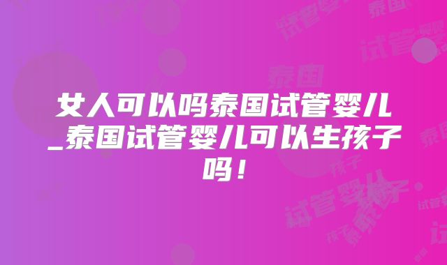女人可以吗泰国试管婴儿_泰国试管婴儿可以生孩子吗!