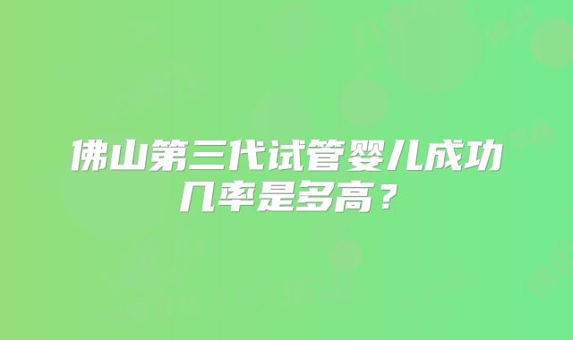 佛山第三代试管婴儿成功几率是多高?