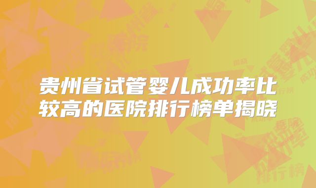 贵州省试管婴儿成功率比较高的医院排行榜单揭晓