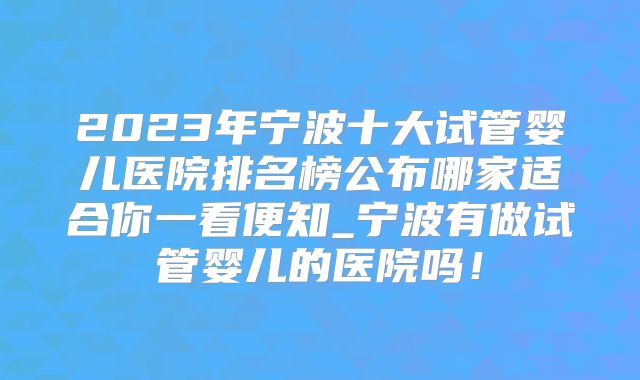 2023年宁波十大试管婴儿医院排名榜公布哪家适合你一看便知_宁波有做试管婴儿的医院吗！