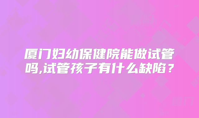 厦门妇幼保健院能做试管吗,试管孩子有什么缺陷？