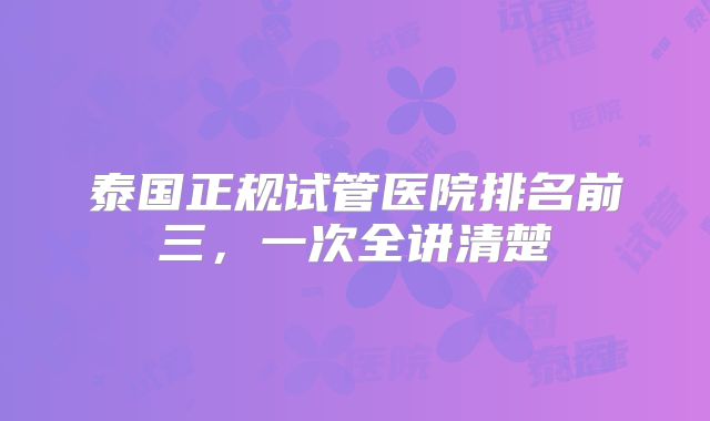 泰国正规试管医院排名前三，一次全讲清楚