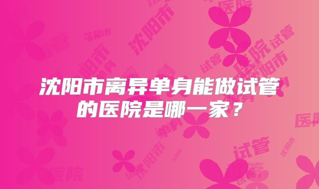 沈阳市离异单身能做试管的医院是哪一家?