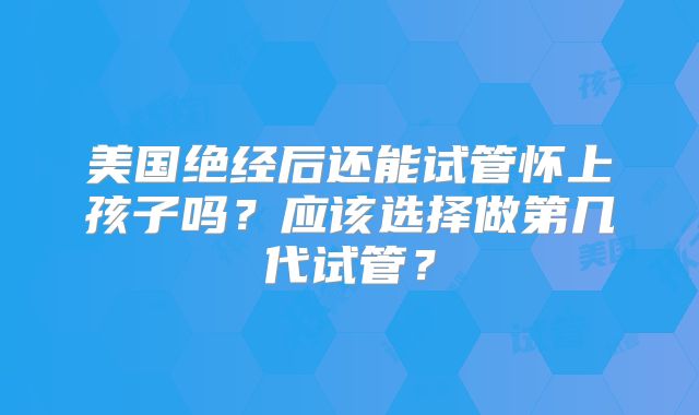 美国绝经后还能试管怀上孩子吗?应该选择做第几代试管?