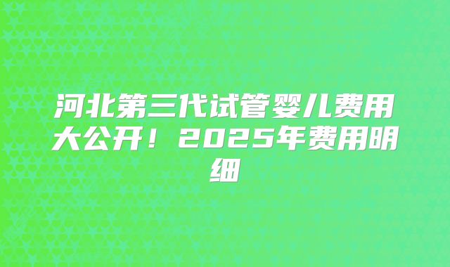 河北第三代试管婴儿费用大公开！2025年费用明细