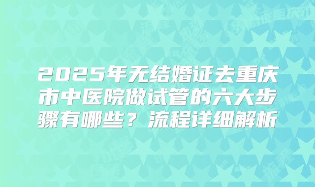 2025年无结婚证去重庆市中医院做试管的六大步骤有哪些?流程详细解析