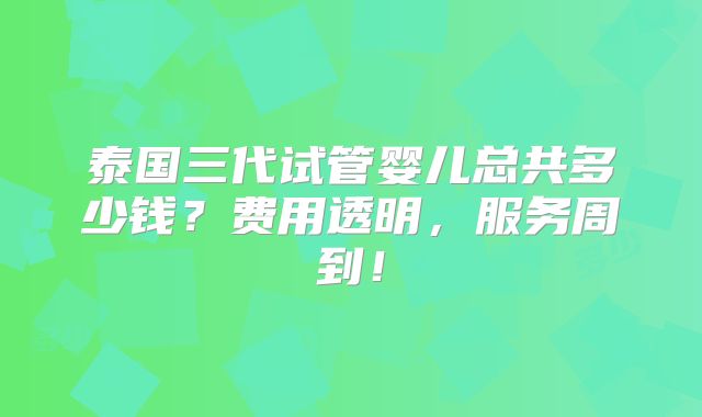 泰国三代试管婴儿总共多少钱？费用透明，服务周到！