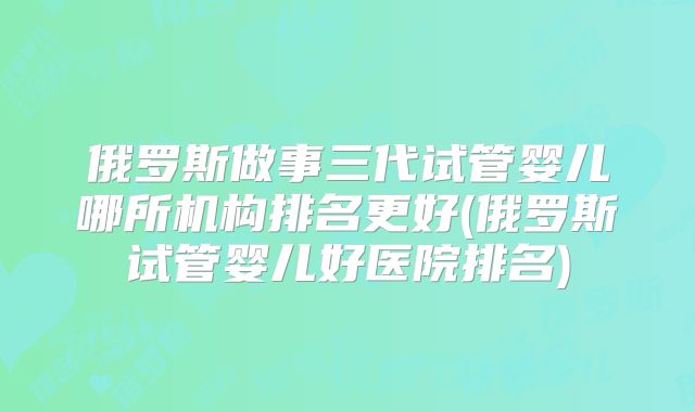 俄罗斯做事三代试管婴儿哪所机构排名更好(俄罗斯试管婴儿好医院排名)