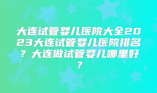 大连试管婴儿医院大全2023大连试管婴儿医院排名?大连做试管婴儿哪里好?
