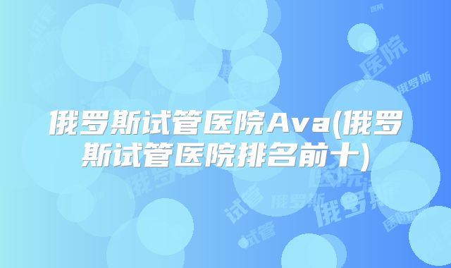俄罗斯试管医院Ava(俄罗斯试管医院排名前十)