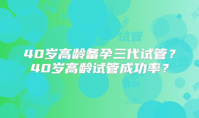 40岁高龄备孕三代试管?40岁高龄试管成功率?