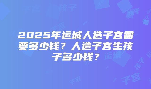 2025年运城人造子宫需要多少钱？人造子宫生孩子多少钱？