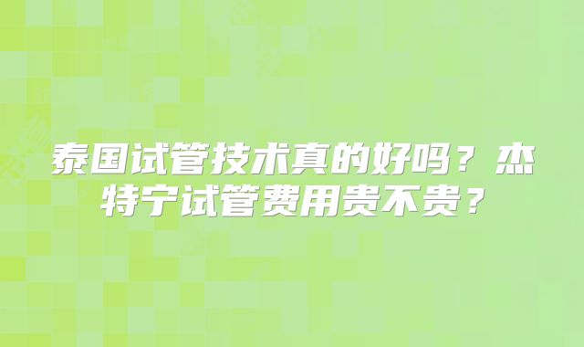 泰国试管技术真的好吗？杰特宁试管费用贵不贵？