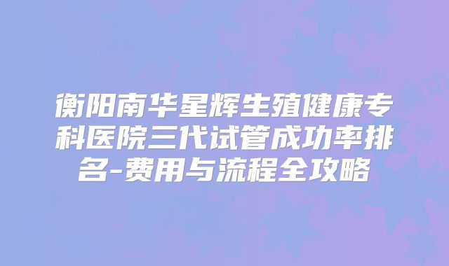 衡阳南华星辉生殖健康专科医院三代试管成功率排名-费用与流程全攻略