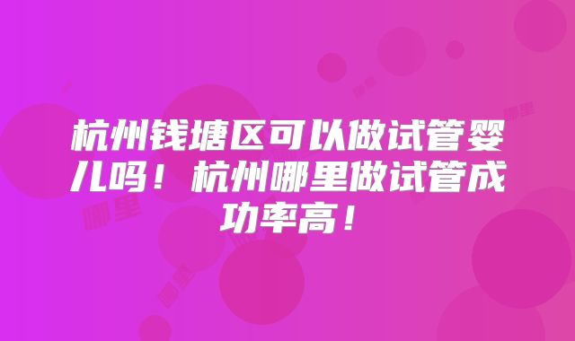 杭州钱塘区可以做试管婴儿吗！杭州哪里做试管成功率高！