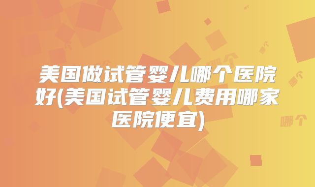 美国做试管婴儿哪个医院好(美国试管婴儿费用哪家医院便宜)