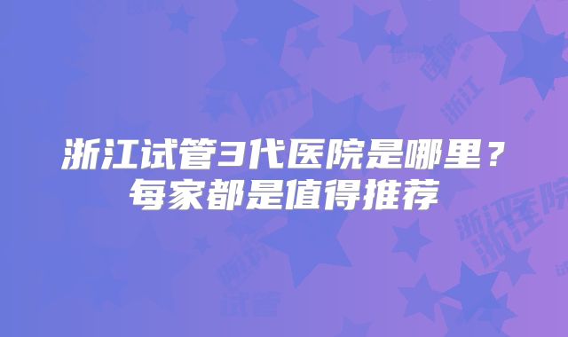 浙江试管3代医院是哪里？每家都是值得推荐