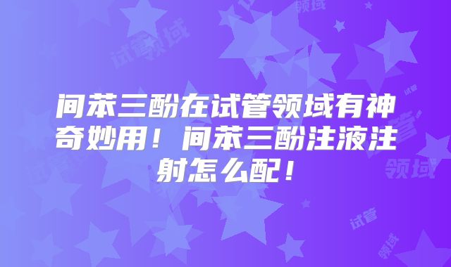 间苯三酚在试管领域有神奇妙用!间苯三酚注液注射怎么配!