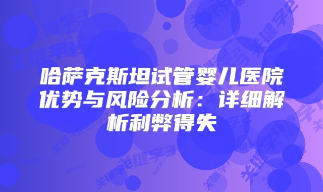 哈萨克斯坦试管婴儿医院优势与风险分析:详细解析利弊得失