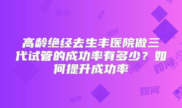 高龄绝经去生丰医院做三代试管的成功率有多少?如何提升成功率