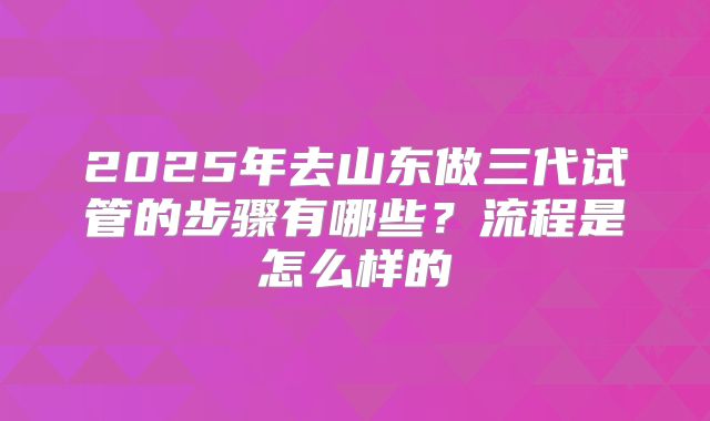 2025年去山东做三代试管的步骤有哪些？流程是怎么样的