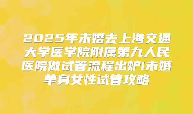 2025年未婚去上海交通大学医学院附属第九人民医院做试管流程出炉!未婚单身女性试管攻略
