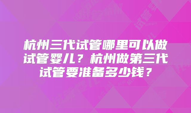 杭州三代试管哪里可以做试管婴儿？杭州做第三代试管要准备多少钱？