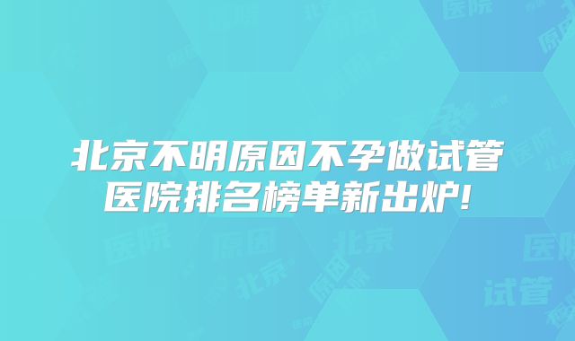 北京不明原因不孕做试管医院排名榜单新出炉!
