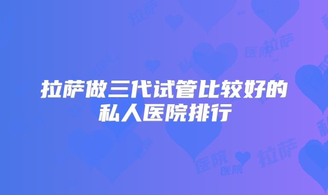 拉萨做三代试管比较好的私人医院排行
