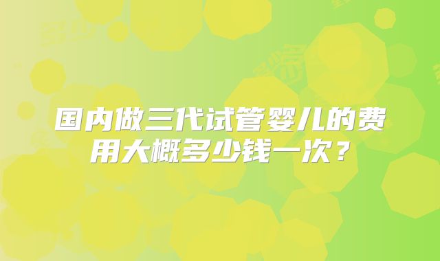 国内做三代试管婴儿的费用大概多少钱一次？
