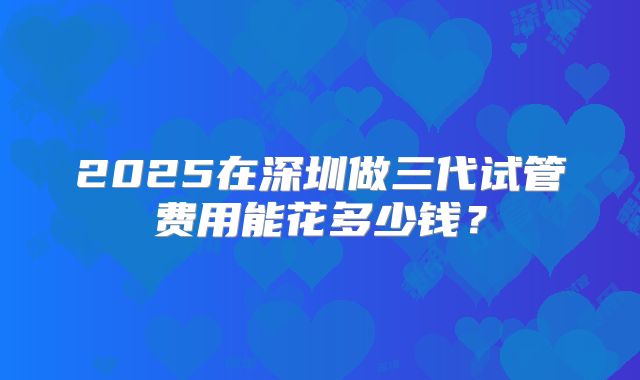 2025在深圳做三代试管费用能花多少钱？