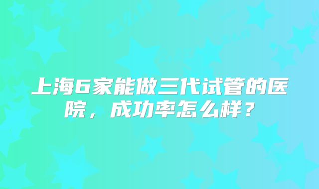 上海6家能做三代试管的医院，成功率怎么样？