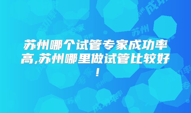 苏州哪个试管专家成功率高,苏州哪里做试管比较好！